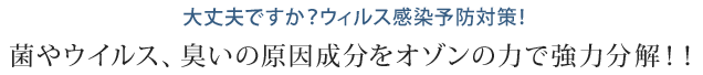 大丈夫ですか？ウィルス感染予防対策！菌やウィルス、匂いの原因成分をオゾンの力で強力分解！！